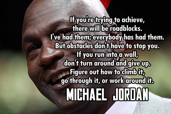If you’re trying to achieve, there will be roadblocks. I’ve had them; everybody has had them. But obstacle don’t have to stop you. if you run into a wall, don’t run around and give up. Figure out how to climb it, go through it, or work around it.
