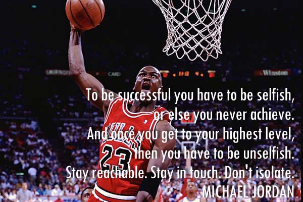 To be successful you have to be selfish, or else you never achieve. And once you get to your highest level, then you have to be unselfish. Stay reachable. Stay in touch. Don’t isolate.