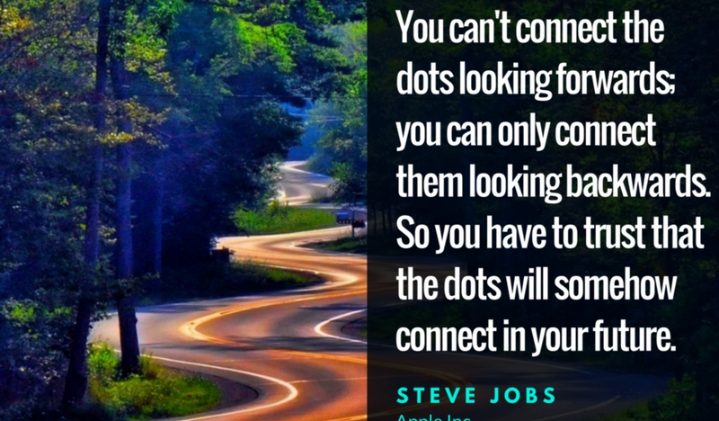 You can’t connect the dots looking forwards; you can connect them looking backwards. So you have to trust that the dots will somehow connect in your future