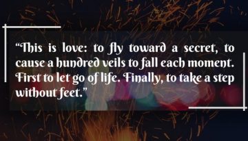 “This is Love To Fly Toward A Secret, To Cause A Hundred Veils To Fall Each Moment.First To Let Go Of Life. Finally To Take A Step Without Feet”